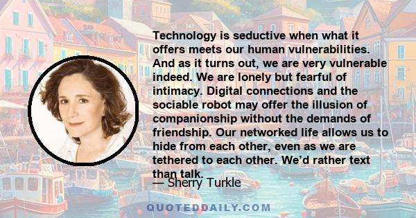 Technology is seductive when what it offers meets our human vulnerabilities. And as it turns out, we are very vulnerable indeed. We are lonely but fearful of intimacy. Digital connections and the sociable robot may