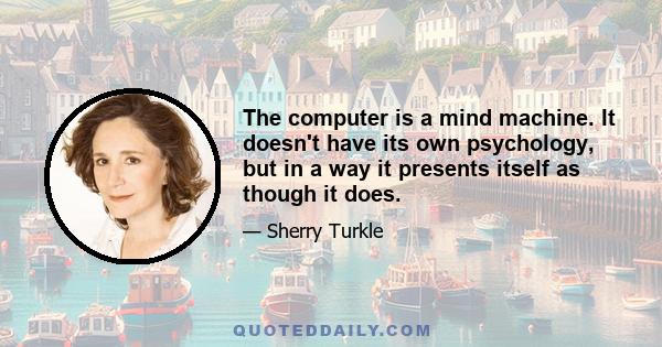 The computer is a mind machine. It doesn't have its own psychology, but in a way it presents itself as though it does.