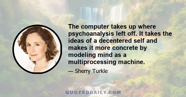 The computer takes up where psychoanalysis left off. It takes the ideas of a decentered self and makes it more concrete by modeling mind as a multiprocessing machine.