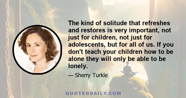 The kind of solitude that refreshes and restores is very important, not just for children, not just for adolescents, but for all of us. If you don't teach your children how to be alone they will only be able to be