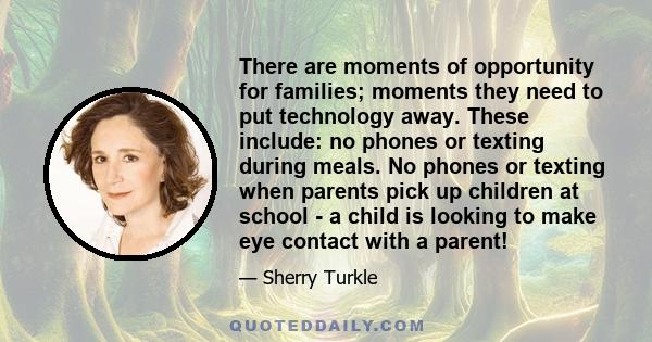 There are moments of opportunity for families; moments they need to put technology away. These include: no phones or texting during meals. No phones or texting when parents pick up children at school - a child is