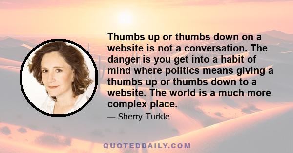 Thumbs up or thumbs down on a website is not a conversation. The danger is you get into a habit of mind where politics means giving a thumbs up or thumbs down to a website. The world is a much more complex place.