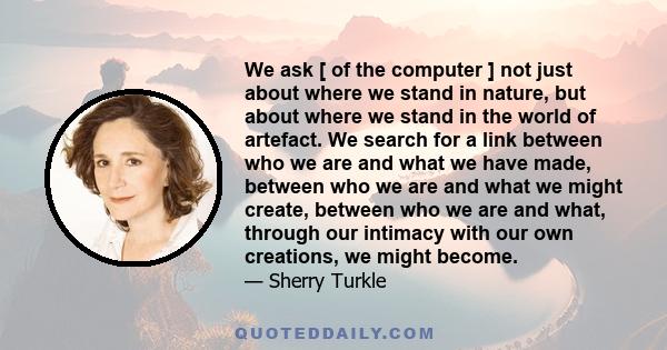 We ask [ of the computer ] not just about where we stand in nature, but about where we stand in the world of artefact. We search for a link between who we are and what we have made, between who we are and what we might