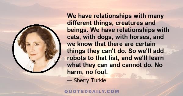 We have relationships with many different things, creatures and beings. We have relationships with cats, with dogs, with horses, and we know that there are certain things they can't do. So we'll add robots to that list, 