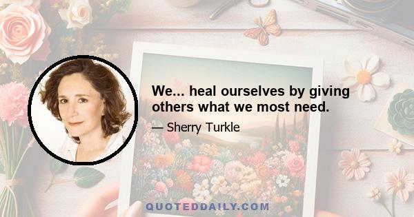 We... heal ourselves by giving others what we most need.