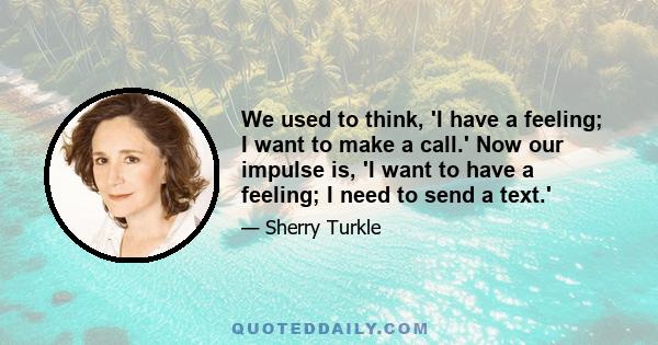 We used to think, 'I have a feeling; I want to make a call.' Now our impulse is, 'I want to have a feeling; I need to send a text.'