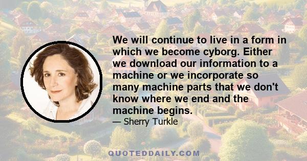 We will continue to live in a form in which we become cyborg. Either we download our information to a machine or we incorporate so many machine parts that we don't know where we end and the machine begins.