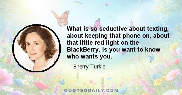 What is so seductive about texting, about keeping that phone on, about that little red light on the BlackBerry, is you want to know who wants you.