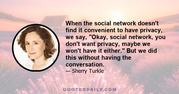 When the social network doesn't find it convenient to have privacy, we say, Okay, social network, you don't want privacy, maybe we won't have it either. But we did this without having the conversation.