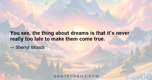 You see, the thing about dreams is that it’s never really too late to make them come true.