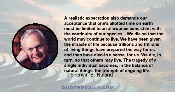 A realistic expectation also demands our acceptance that one's allotted time on earth must be limited to an allowance consistent with the continuity of our species... We die so that the world may continue to live. We