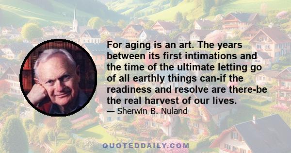 For aging is an art. The years between its first intimations and the time of the ultimate letting go of all earthly things can-if the readiness and resolve are there-be the real harvest of our lives.