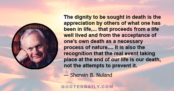 The dignity to be sought in death is the appreciation by others of what one has been in life,... that proceeds from a life well lived and from the acceptance of one's own death as a necessary process of nature.... It is 