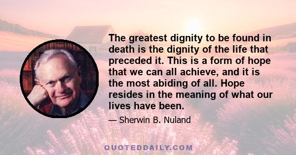 The greatest dignity to be found in death is the dignity of the life that preceded it. This is a form of hope that we can all achieve, and it is the most abiding of all. Hope resides in the meaning of what our lives