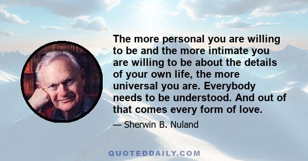 The more personal you are willing to be and the more intimate you are willing to be about the details of your own life, the more universal you are. Everybody needs to be understood. And out of that comes every form of