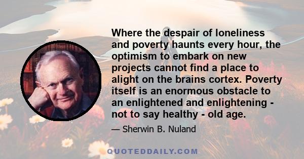 Where the despair of loneliness and poverty haunts every hour, the optimism to embark on new projects cannot find a place to alight on the brains cortex. Poverty itself is an enormous obstacle to an enlightened and