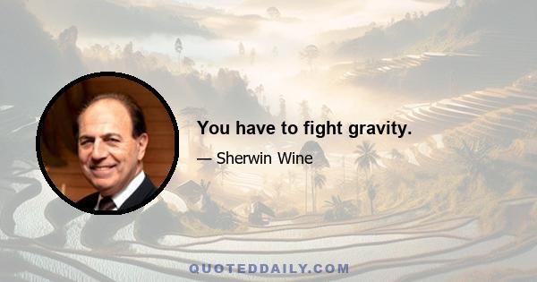 You have to fight gravity.