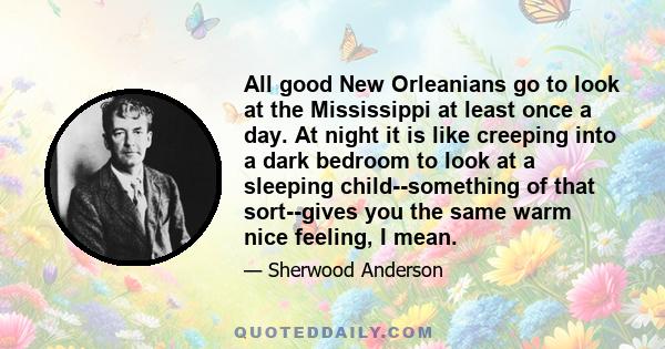 All good New Orleanians go to look at the Mississippi at least once a day. At night it is like creeping into a dark bedroom to look at a sleeping child--something of that sort--gives you the same warm nice feeling, I