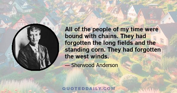 All of the people of my time were bound with chains. They had forgotten the long fields and the standing corn. They had forgotten the west winds.