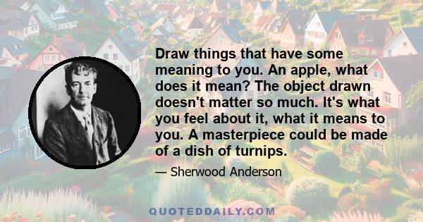 Draw things that have some meaning to you. An apple, what does it mean? The object drawn doesn't matter so much. It's what you feel about it, what it means to you. A masterpiece could be made of a dish of turnips.