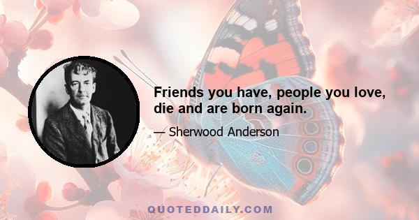 Friends you have, people you love, die and are born again.