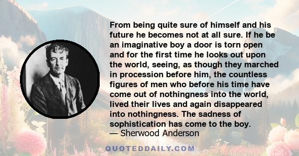 From being quite sure of himself and his future he becomes not at all sure. If he be an imaginative boy a door is torn open and for the first time he looks out upon the world, seeing, as though they marched in