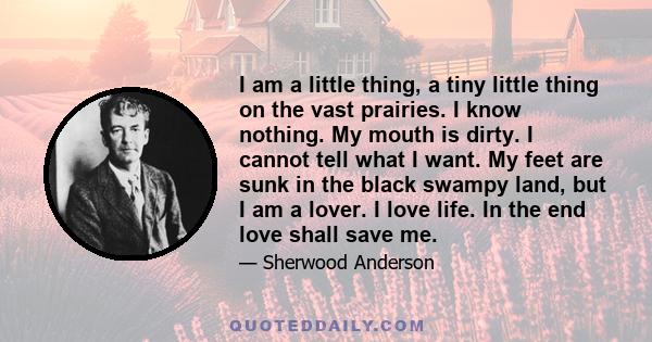 I am a little thing, a tiny little thing on the vast prairies. I know nothing. My mouth is dirty. I cannot tell what I want. My feet are sunk in the black swampy land, but I am a lover. I love life. In the end love