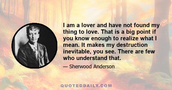 I am a lover and have not found my thing to love. That is a big point if you know enough to realize what I mean. It makes my destruction inevitable, you see. There are few who understand that.