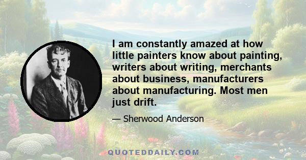 I am constantly amazed at how little painters know about painting, writers about writing, merchants about business, manufacturers about manufacturing. Most men just drift.