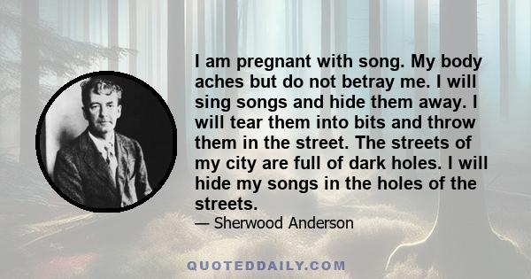 I am pregnant with song. My body aches but do not betray me. I will sing songs and hide them away. I will tear them into bits and throw them in the street. The streets of my city are full of dark holes. I will hide my