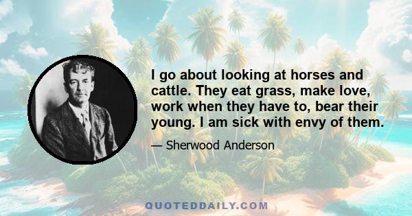 I go about looking at horses and cattle. They eat grass, make love, work when they have to, bear their young. I am sick with envy of them.