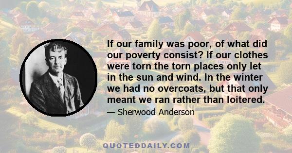 If our family was poor, of what did our poverty consist? If our clothes were torn the torn places only let in the sun and wind. In the winter we had no overcoats, but that only meant we ran rather than loitered.