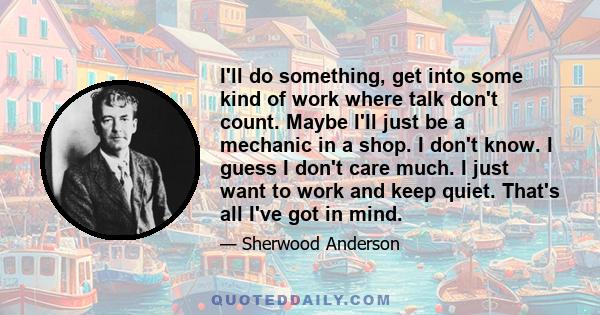 I'll do something, get into some kind of work where talk don't count. Maybe I'll just be a mechanic in a shop. I don't know. I guess I don't care much. I just want to work and keep quiet. That's all I've got in mind.