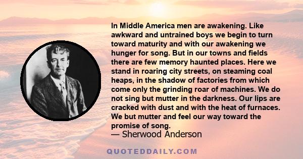 In Middle America men are awakening. Like awkward and untrained boys we begin to turn toward maturity and with our awakening we hunger for song. But in our towns and fields there are few memory haunted places. Here we