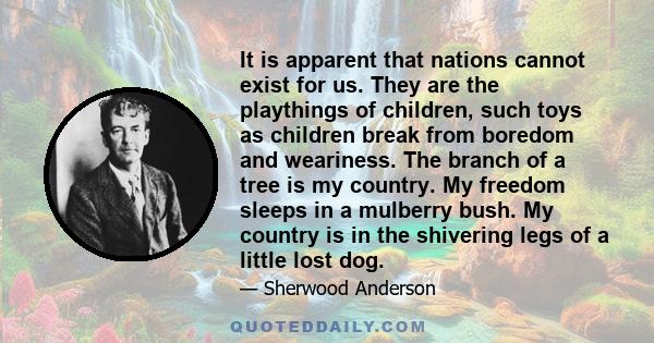 It is apparent that nations cannot exist for us. They are the playthings of children, such toys as children break from boredom and weariness. The branch of a tree is my country. My freedom sleeps in a mulberry bush. My