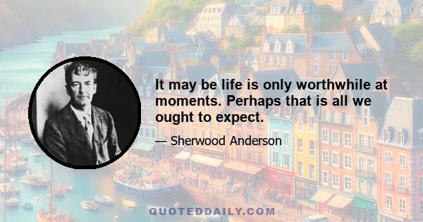 It may be life is only worthwhile at moments. Perhaps that is all we ought to expect.