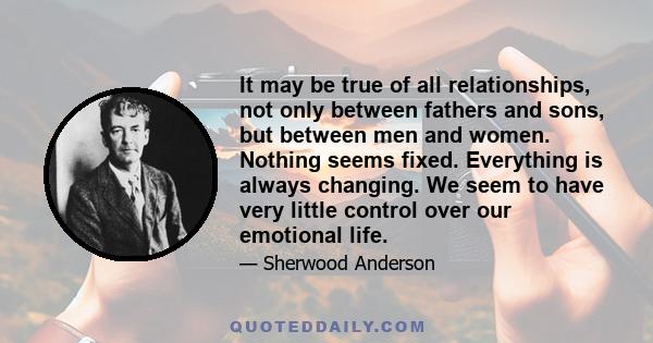 It may be true of all relationships, not only between fathers and sons, but between men and women. Nothing seems fixed. Everything is always changing. We seem to have very little control over our emotional life.