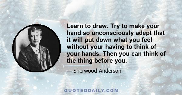 Learn to draw. Try to make your hand so unconsciously adept that it will put down what you feel without your having to think of your hands. Then you can think of the thing before you.