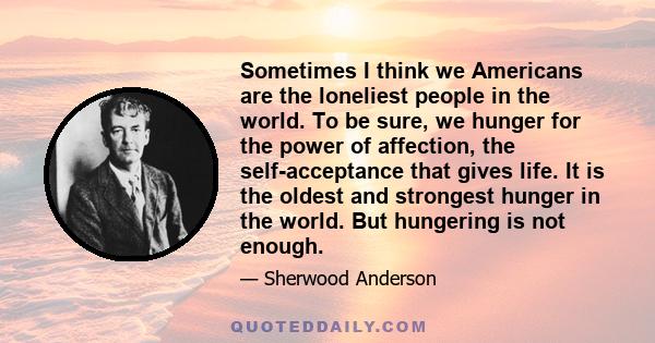 Sometimes I think we Americans are the loneliest people in the world. To be sure, we hunger for the power of affection, the self-acceptance that gives life. It is the oldest and strongest hunger in the world. But