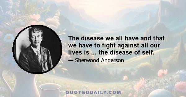 The disease we all have and that we have to fight against all our lives is ... the disease of self.