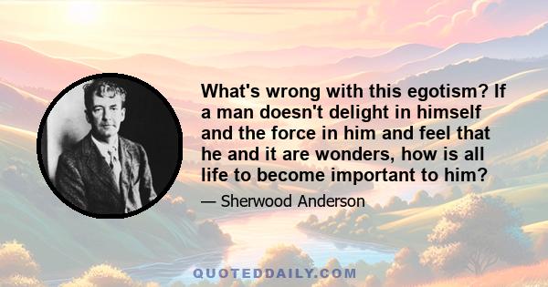 What's wrong with this egotism? If a man doesn't delight in himself and the force in him and feel that he and it are wonders, how is all life to become important to him?