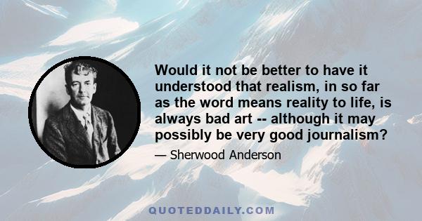 Would it not be better to have it understood that realism, in so far as the word means reality to life, is always bad art -- although it may possibly be very good journalism?