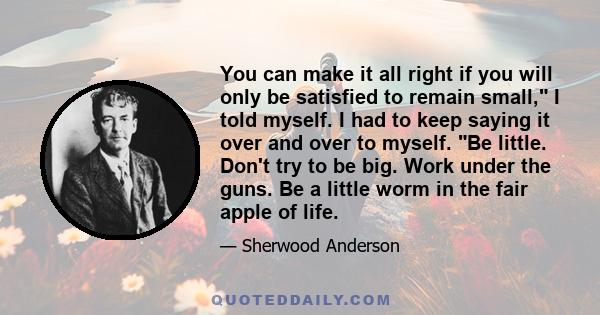 You can make it all right if you will only be satisfied to remain small, I told myself. I had to keep saying it over and over to myself. Be little. Don't try to be big. Work under the guns. Be a little worm in the fair