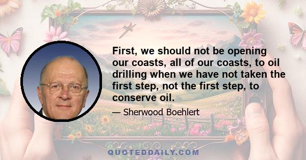 First, we should not be opening our coasts, all of our coasts, to oil drilling when we have not taken the first step, not the first step, to conserve oil.