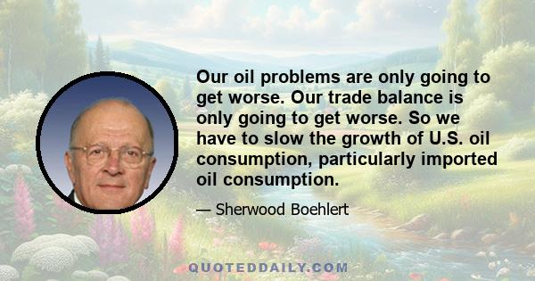 Our oil problems are only going to get worse. Our trade balance is only going to get worse. So we have to slow the growth of U.S. oil consumption, particularly imported oil consumption.