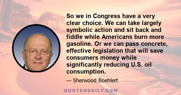 So we in Congress have a very clear choice. We can take largely symbolic action and sit back and fiddle while Americans burn more gasoline. Or we can pass concrete, effective legislation that will save consumers money