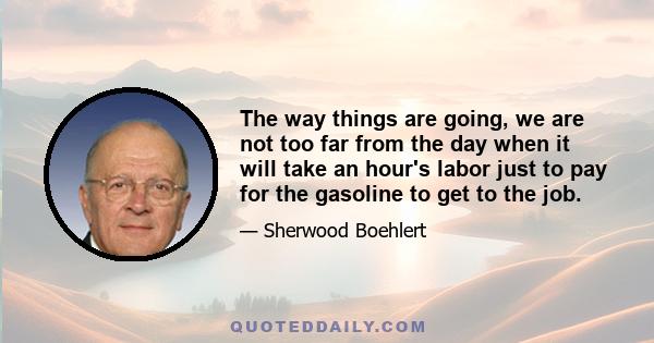 The way things are going, we are not too far from the day when it will take an hour's labor just to pay for the gasoline to get to the job.