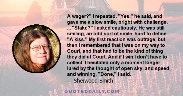 A wager? I repeated. Yes, he said, and gave me a slow smile, bright with challenge. ... Stake? I asked cautiously. He was still smiling, an odd sort of smile, hard to define. A kiss. My first reaction was outrage, but