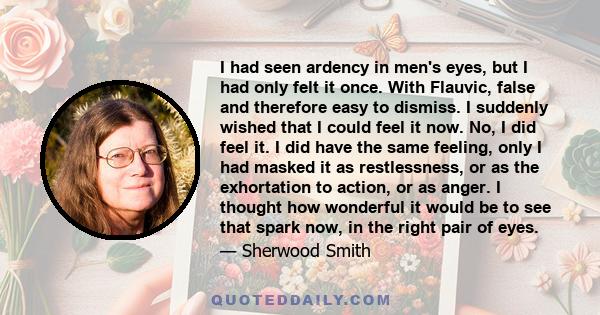 I had seen ardency in men's eyes, but I had only felt it once. With Flauvic, false and therefore easy to dismiss. I suddenly wished that I could feel it now. No, I did feel it. I did have the same feeling, only I had