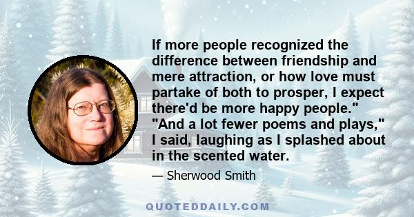 If more people recognized the difference between friendship and mere attraction, or how love must partake of both to prosper, I expect there'd be more happy people. And a lot fewer poems and plays, I said, laughing as I 